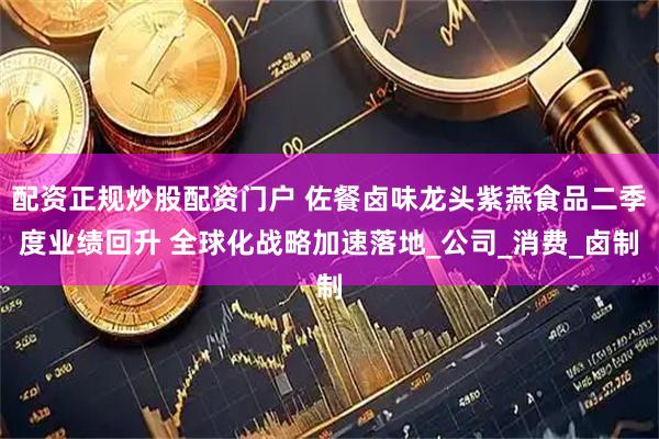 配资正规炒股配资门户 佐餐卤味龙头紫燕食品二季度业绩回升 全球化战略加速落地_公司_消费_卤制