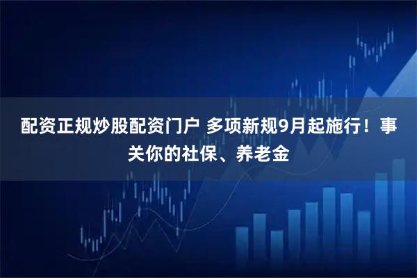 配资正规炒股配资门户 多项新规9月起施行！事关你的社保、养老金