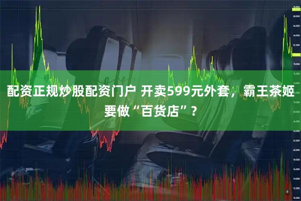 配资正规炒股配资门户 开卖599元外套，霸王茶姬要做“百货店”？