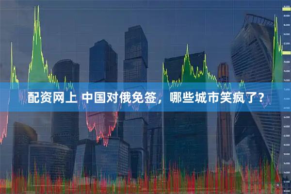 配资网上 中国对俄免签，哪些城市笑疯了？