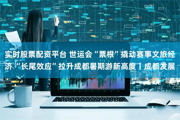 实时股票配资平台 世运会“票根”撬动赛事文旅经济 “长尾效应”拉升成都暑期游新高度丨成都发展