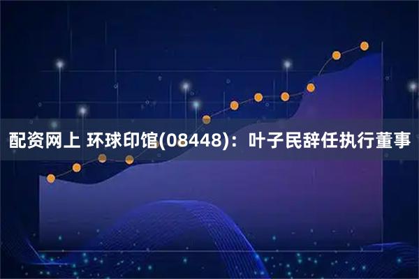 配资网上 环球印馆(08448)：叶子民辞任执行董事