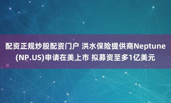 配资正规炒股配资门户 洪水保险提供商Neptune(NP.US)申请在美上市 拟募资至多1亿美元