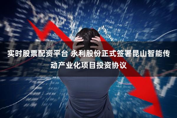 实时股票配资平台 永利股份正式签署昆山智能传动产业化项目投资协议