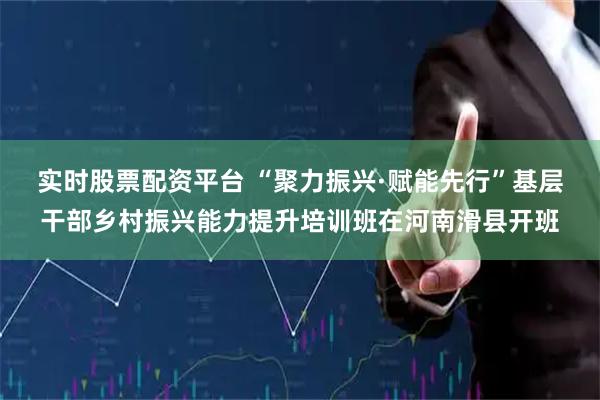 实时股票配资平台 “聚力振兴·赋能先行”基层干部乡村振兴能力提升培训班在河南滑县开班