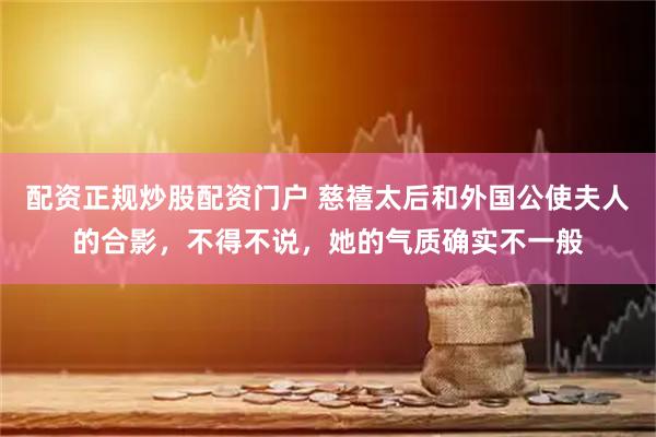 配资正规炒股配资门户 慈禧太后和外国公使夫人的合影，不得不说，她的气质确实不一般