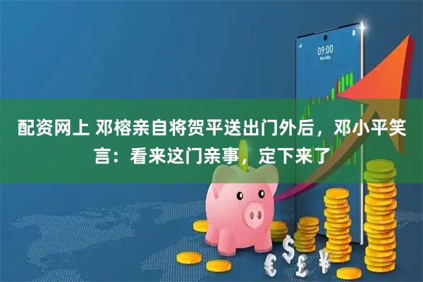 配资网上 邓榕亲自将贺平送出门外后，邓小平笑言：看来这门亲事，定下来了