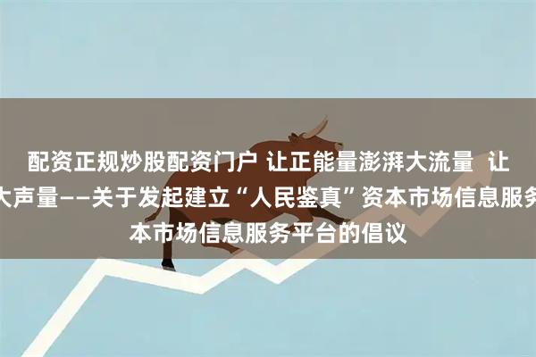 配资正规炒股配资门户 让正能量澎湃大流量  让正能量发出大声量——关于发起建立“人民鉴真”资本市场信息服务平台的倡议