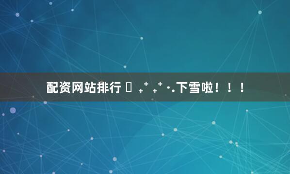 配资网站排行 ⭒₊⁺ ₊⁺ ·.下雪啦！！！