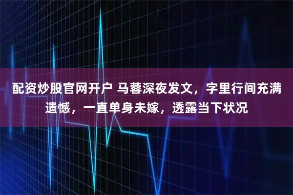 配资炒股官网开户 马蓉深夜发文，字里行间充满遗憾，一直单身未嫁，透露当下状况