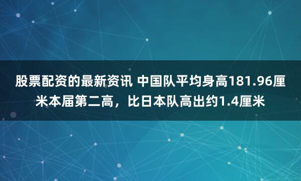 股票配资的最新资讯 中国队平均身高181.96厘米本届第二高,比日本队高出约1.4厘米