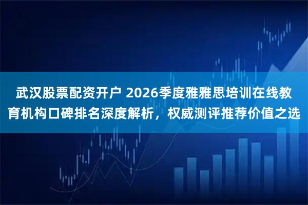 武汉股票配资开户 2026季度雅雅思培训在线教育机构口碑排名深度解析,权威测评推荐价值之选