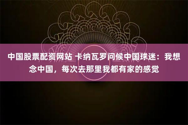 中国股票配资网站 卡纳瓦罗问候中国球迷:我想念中国,每次去那里我都有家的感觉