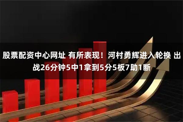 股票配资中心网址 有所表现！河村勇辉进入轮换 出战26分钟5中1拿到5分5板7助1断