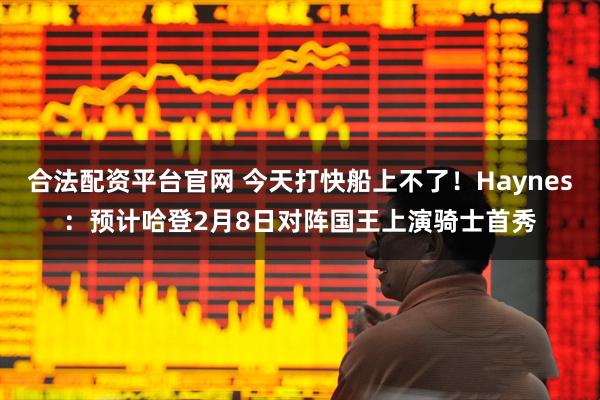 合法配资平台官网 今天打快船上不了！Haynes：预计哈登2月8日对阵国王上演骑士首秀