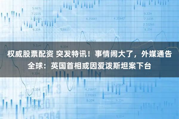权威股票配资 突发特讯!事情闹大了,外媒通告全球:英国首相或因爱泼斯坦案下台