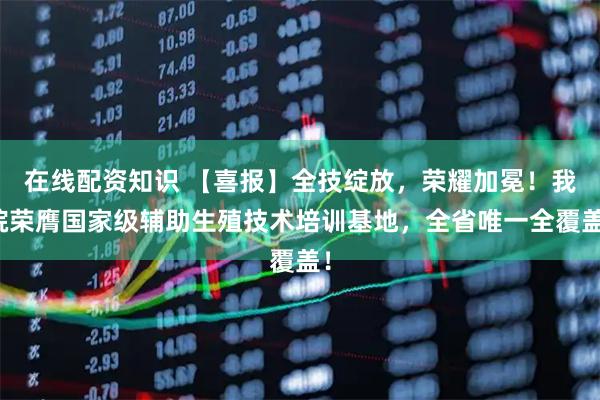 在线配资知识 【喜报】全技绽放，荣耀加冕！我院荣膺国家级辅助生殖技术培训基地，全省唯一全覆盖！