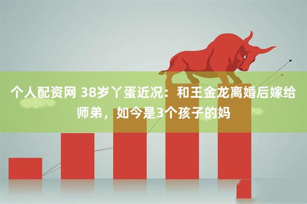 个人配资网 38岁丫蛋近况：和王金龙离婚后嫁给师弟，如今是3个孩子的妈