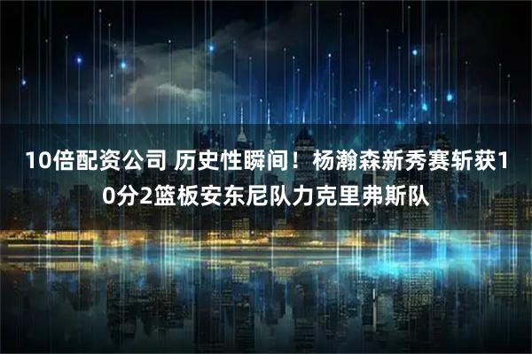 10倍配资公司 历史性瞬间！杨瀚森新秀赛斩获10分2篮板安东尼队力克里弗斯队