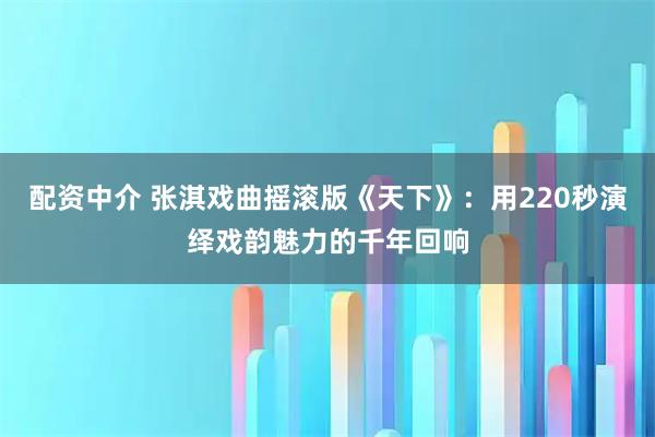 配资中介 张淇戏曲摇滚版《天下》:用220秒演绎戏韵魅力的千年回响