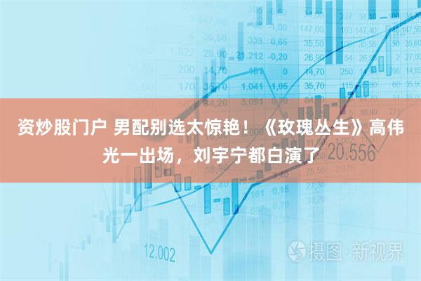 资炒股门户 男配别选太惊艳!《玫瑰丛生》高伟光一出场,刘宇宁都白演了