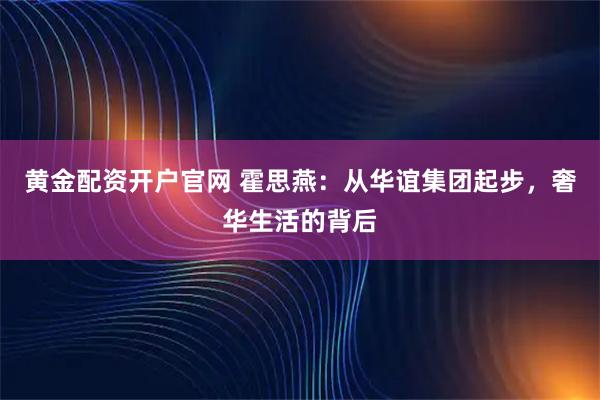黄金配资开户官网 霍思燕：从华谊集团起步，奢华生活的背后