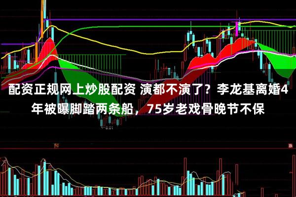 配资正规网上炒股配资 演都不演了？李龙基离婚4年被曝脚踏两条船，75岁老戏骨晚节不保