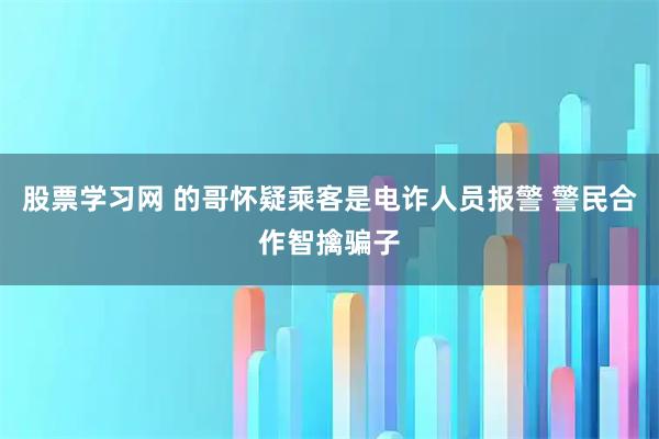 股票学习网 的哥怀疑乘客是电诈人员报警 警民合作智擒骗子