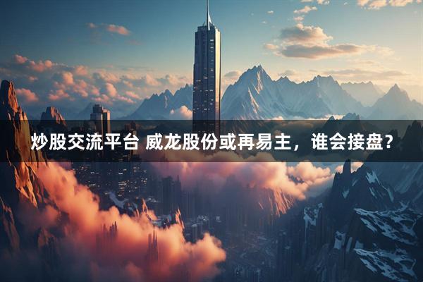 炒股交流平台 威龙股份或再易主，谁会接盘？
