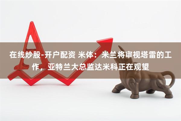 在线炒股-开户配资 米体：米兰将审视塔雷的工作，亚特兰大总监达米科正在观望