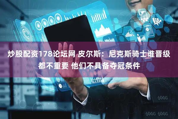 炒股配资178论坛网 皮尔斯：尼克斯骑士谁晋级都不重要 他们不具备夺冠条件