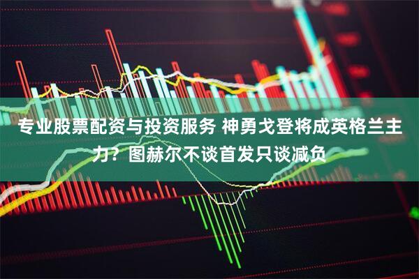 专业股票配资与投资服务 神勇戈登将成英格兰主力？图赫尔不谈首发只谈减负
