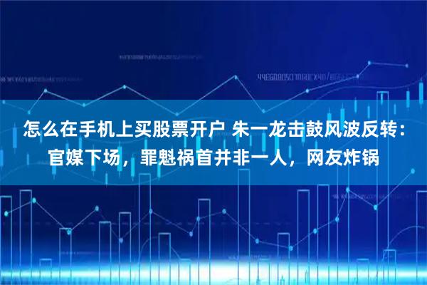怎么在手机上买股票开户 朱一龙击鼓风波反转:官媒下场,罪魁祸首并非一人,网友炸锅