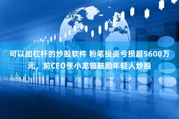 可以加杠杆的炒股软件 粉笔投资亏损超5600万元，前CEO张小龙曾鼓励年轻人炒股