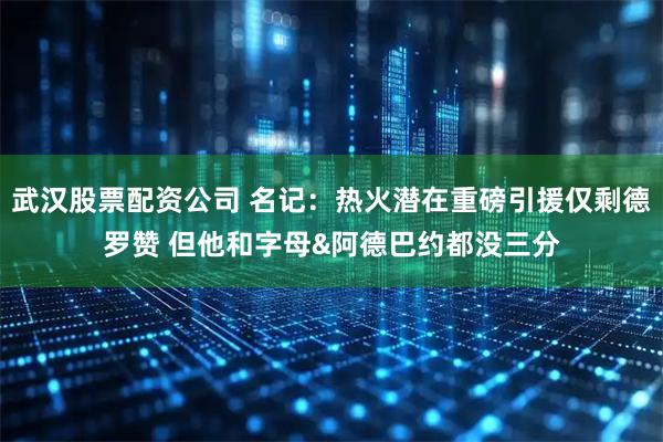 武汉股票配资公司 名记:热火潜在重磅引援仅剩德罗赞 但他和字母&阿德巴约都没三分